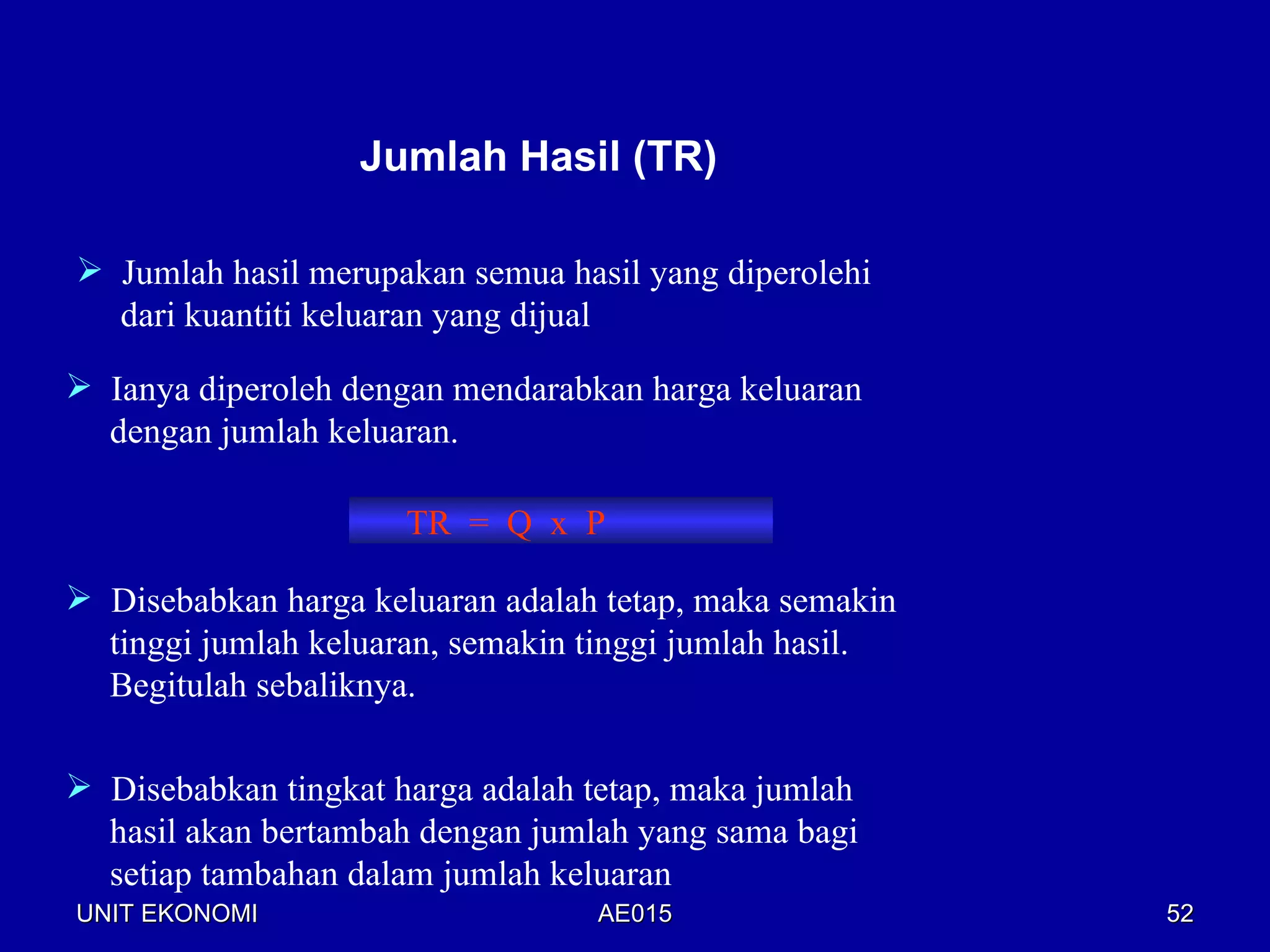 Jumlah Hasil (TR)

 Jumlah hasil merupakan semua hasil yang diperolehi
  dari kuantiti keluaran yang dijual

 Ianya diperoleh dengan mendarabkan harga keluaran
  dengan jumlah keluaran.

                      TR = Q x P

 Disebabkan harga keluaran adalah tetap, maka semakin
  tinggi jumlah keluaran, semakin tinggi jumlah hasil.
  Begitulah sebaliknya.

 Disebabkan tingkat harga adalah tetap, maka jumlah
  hasil akan bertambah dengan jumlah yang sama bagi
  setiap tambahan dalam jumlah keluaran
UNIT EKONOMI                      AE015                  52
 
