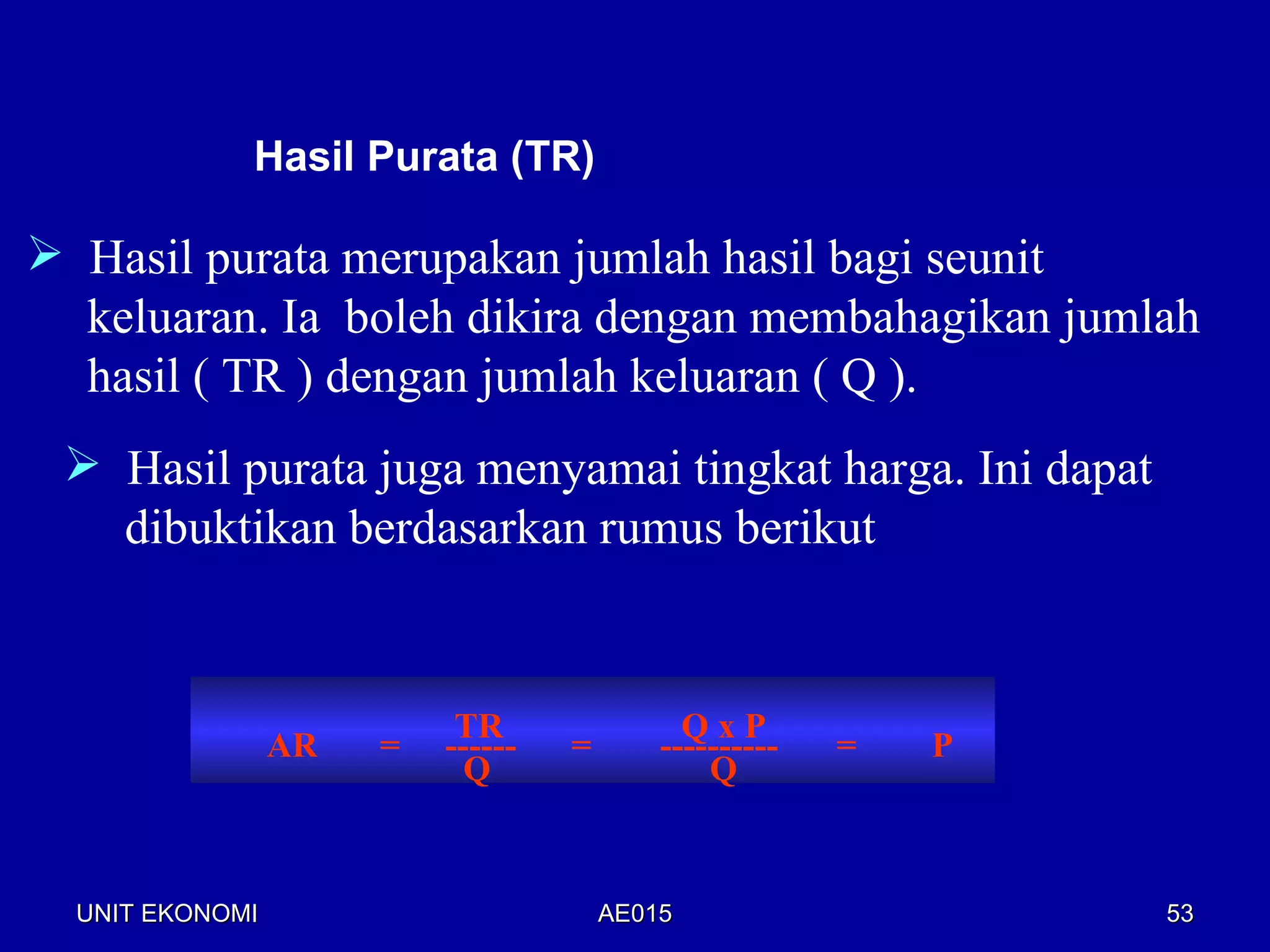 Hasil Purata (TR)

 Hasil purata merupakan jumlah hasil bagi seunit
  keluaran. Ia boleh dikira dengan membahagikan jumlah
  hasil ( TR ) dengan jumlah keluaran ( Q ).
  Hasil purata juga menyamai tingkat harga. Ini dapat
   dibuktikan berdasarkan rumus berikut


                           TR                QxP
                 AR   =   ------   =       ----------   =   P
                            Q                  Q



  UNIT EKONOMI                         AE015                    53
 
