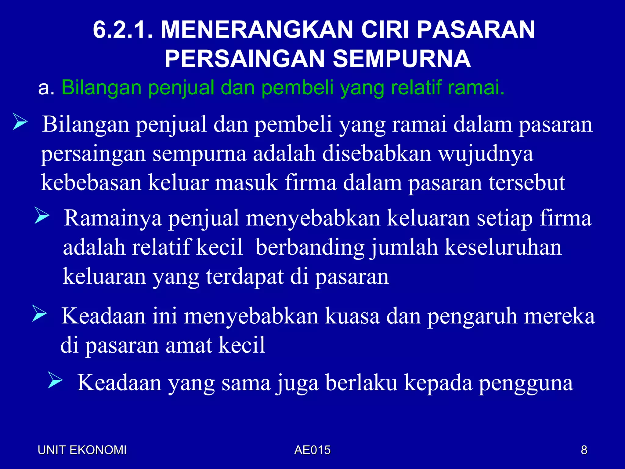 6.2.1. MENERANGKAN CIRI PASARAN
                PERSAINGAN SEMPURNA
  a. Bilangan penjual dan pembeli yang relatif ramai.
 Bilangan penjual dan pembeli yang ramai dalam pasaran
  persaingan sempurna adalah disebabkan wujudnya
  kebebasan keluar masuk firma dalam pasaran tersebut
  Ramainya penjual menyebabkan keluaran setiap firma
    adalah relatif kecil berbanding jumlah keseluruhan
    keluaran yang terdapat di pasaran
  Keadaan ini menyebabkan kuasa dan pengaruh mereka
   di pasaran amat kecil
   Keadaan yang sama juga berlaku kepada pengguna

  UNIT EKONOMI               AE015                      8
 