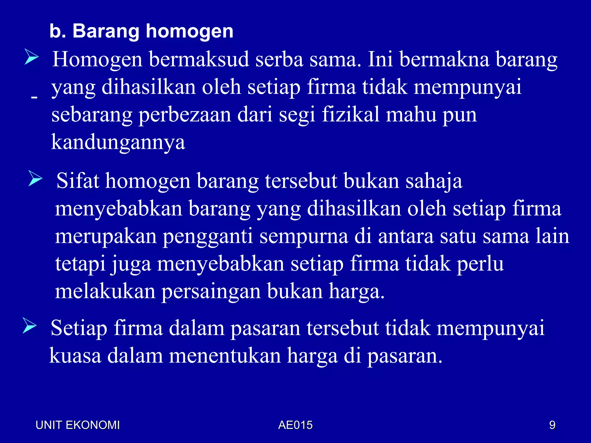 b. Barang homogen
 Homogen bermaksud serba sama. Ini bermakna barang
- yang dihasilkan oleh setiap firma tidak mempunyai
  sebarang perbezaan dari segi fizikal mahu pun
  kandungannya
 Sifat homogen barang tersebut bukan sahaja
  menyebabkan barang yang dihasilkan oleh setiap firma
  merupakan pengganti sempurna di antara satu sama lain
  tetapi juga menyebabkan setiap firma tidak perlu
  melakukan persaingan bukan harga.
 Setiap firma dalam pasaran tersebut tidak mempunyai
  kuasa dalam menentukan harga di pasaran.

 UNIT EKONOMI             AE015                         9
 