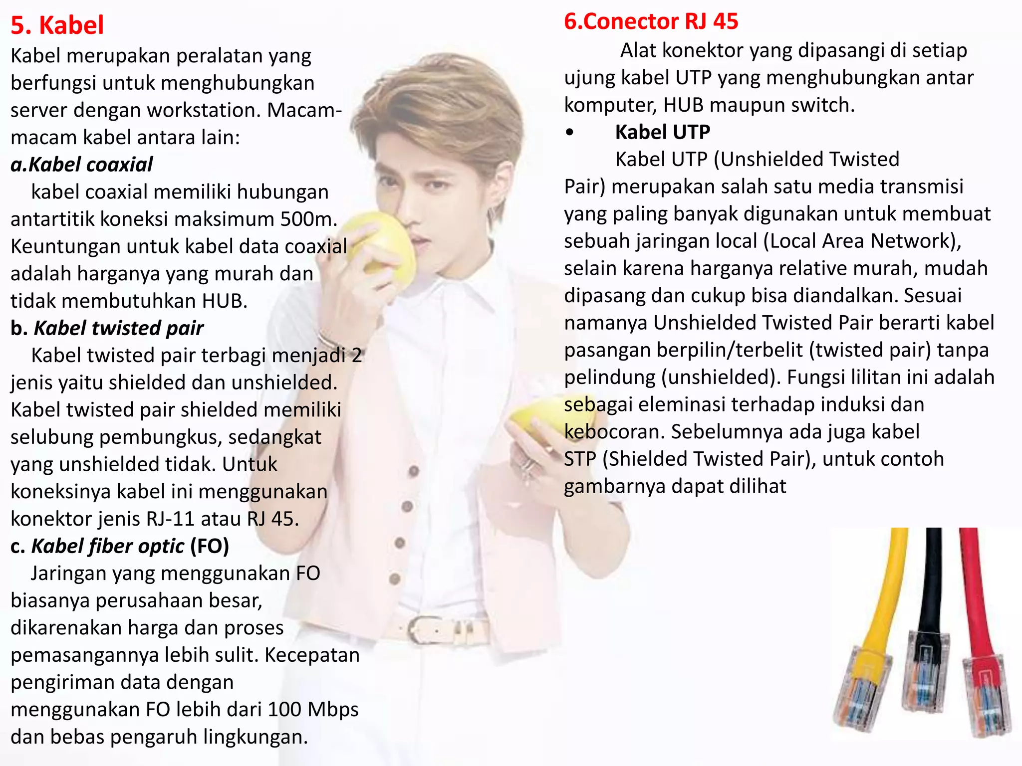 5. Kabel
Kabel merupakan peralatan yang
berfungsi untuk menghubungkan
server dengan workstation. Macam-
macam kabel antara lain:
a.Kabel coaxial
kabel coaxial memiliki hubungan
antartitik koneksi maksimum 500m.
Keuntungan untuk kabel data coaxial
adalah harganya yang murah dan
tidak membutuhkan HUB.
b. Kabel twisted pair
Kabel twisted pair terbagi menjadi 2
jenis yaitu shielded dan unshielded.
Kabel twisted pair shielded memiliki
selubung pembungkus, sedangkat
yang unshielded tidak. Untuk
koneksinya kabel ini menggunakan
konektor jenis RJ-11 atau RJ 45.
c. Kabel fiber optic (FO)
Jaringan yang menggunakan FO
biasanya perusahaan besar,
dikarenakan harga dan proses
pemasangannya lebih sulit. Kecepatan
pengiriman data dengan
menggunakan FO lebih dari 100 Mbps
dan bebas pengaruh lingkungan.
6.Conector RJ 45
Alat konektor yang dipasangi di setiap
ujung kabel UTP yang menghubungkan antar
komputer, HUB maupun switch.
• Kabel UTP
Kabel UTP (Unshielded Twisted
Pair) merupakan salah satu media transmisi
yang paling banyak digunakan untuk membuat
sebuah jaringan local (Local Area Network),
selain karena harganya relative murah, mudah
dipasang dan cukup bisa diandalkan. Sesuai
namanya Unshielded Twisted Pair berarti kabel
pasangan berpilin/terbelit (twisted pair) tanpa
pelindung (unshielded). Fungsi lilitan ini adalah
sebagai eleminasi terhadap induksi dan
kebocoran. Sebelumnya ada juga kabel
STP (Shielded Twisted Pair), untuk contoh
gambarnya dapat dilihat
 