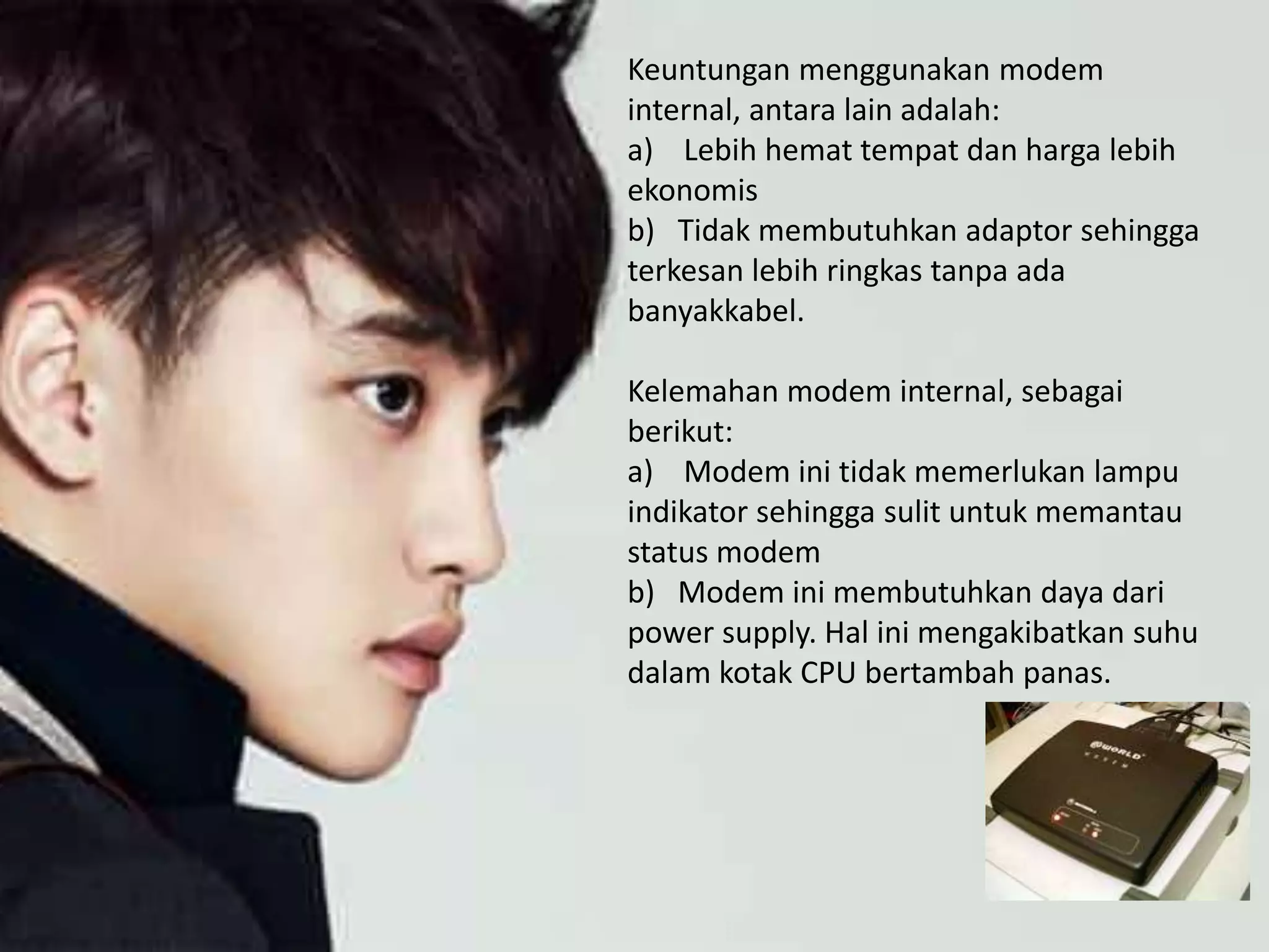 Keuntungan menggunakan modem
internal, antara lain adalah:
a) Lebih hemat tempat dan harga lebih
ekonomis
b) Tidak membutuhkan adaptor sehingga
terkesan lebih ringkas tanpa ada
banyakkabel.
Kelemahan modem internal, sebagai
berikut:
a) Modem ini tidak memerlukan lampu
indikator sehingga sulit untuk memantau
status modem
b) Modem ini membutuhkan daya dari
power supply. Hal ini mengakibatkan suhu
dalam kotak CPU bertambah panas.
 