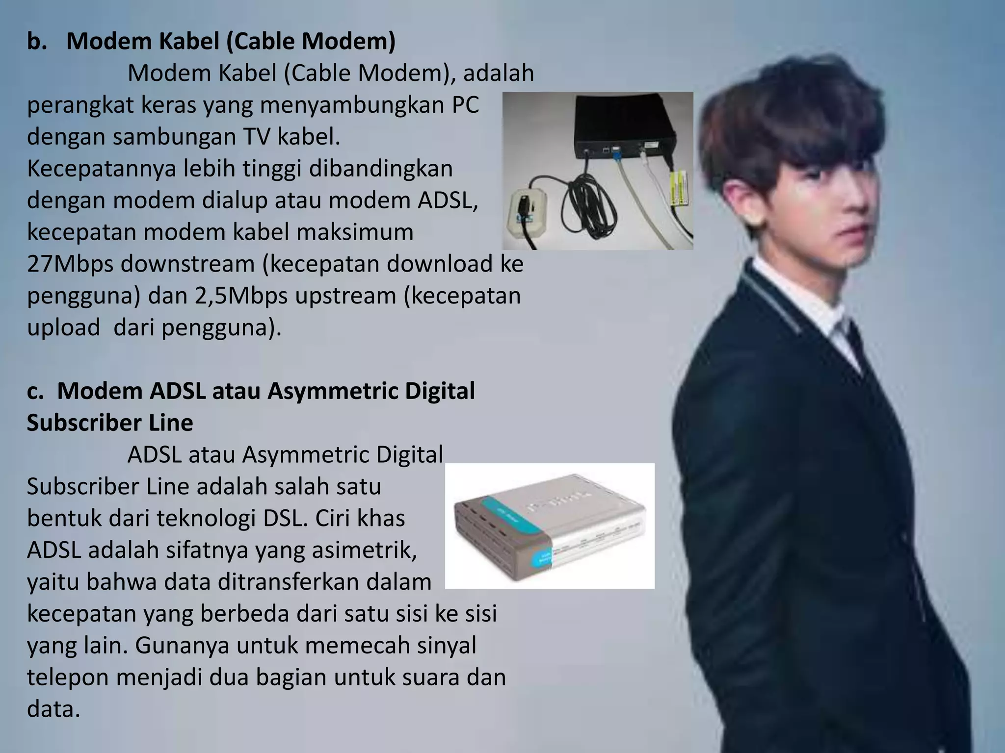 b. Modem Kabel (Cable Modem)
Modem Kabel (Cable Modem), adalah
perangkat keras yang menyambungkan PC
dengan sambungan TV kabel.
Kecepatannya lebih tinggi dibandingkan
dengan modem dialup atau modem ADSL,
kecepatan modem kabel maksimum
27Mbps downstream (kecepatan download ke
pengguna) dan 2,5Mbps upstream (kecepatan
upload dari pengguna).
c. Modem ADSL atau Asymmetric Digital
Subscriber Line
ADSL atau Asymmetric Digital
Subscriber Line adalah salah satu
bentuk dari teknologi DSL. Ciri khas
ADSL adalah sifatnya yang asimetrik,
yaitu bahwa data ditransferkan dalam
kecepatan yang berbeda dari satu sisi ke sisi
yang lain. Gunanya untuk memecah sinyal
telepon menjadi dua bagian untuk suara dan
data.
 