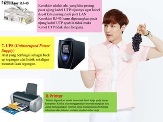 - Konektor RJ-45
Konektor adalah alat yang kita pasang
pada ujung kabel UTP tujuanya agar kabel
dapat kita pasang pada port LAN.
Konektor RJ-45 harus dipasangkan pada
ujung kabel UTP apabila tidak maka
Kabel UTP tidak akan berguna.
7. UPS (Uninterupted Power
Supply)
Alat yang berfungsi sebagai back
up tegangan alat listrik sekaligus
menstabilkan tegangan.
8. Printer
8.Printer
Printer digunakan untuk mencetak hasil kerja pada kertas
komputer. Ketika kita menggunakan internet mungkin kita
dapat menggunakan internet unuk menampilkan beberapa
informasi dari internet melalui media kertas kerja.
 