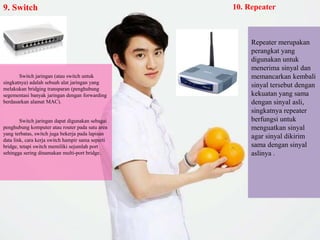 9. Switch
Switch jaringan (atau switch untuk
singkatnya) adalah sebuah alat jaringan yang
melakukan bridging transparan (penghubung
segementasi banyak jaringan dengan forwarding
berdasarkan alamat MAC).
Switch jaringan dapat digunakan sebagai
penghubung komputer atau router pada satu area
yang terbatas, switch juga bekerja pada lapisan
data link, cara kerja switch hampir sama seperti
bridge, tetapi switch memiliki sejumlah port
sehingga sering dinamakan multi-port bridge.
10. Repeater
Repeater merupakan
perangkat yang
digunakan untuk
menerima sinyal dan
memancarkan kembali
sinyal tersebut dengan
kekuatan yang sama
dengan sinyal asli,
singkatnya repeater
berfungsi untuk
menguatkan sinyal
agar sinyal dikirim
sama dengan sinyal
aslinya .
 
