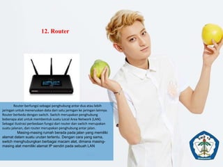 12. Router
Router berfungsi sebagai penghubung antar dua atau lebih
jaringan untuk meneruskan data dari satu jaringan ke jaringan lainnya.
Router berbeda dengan switch. Switch merupakan penghubung
beberapa alat untuk membentuk suatu Local Area Network (LAN).
Sebagai ilustrasi perbedaan fungsi dari router dan switch merupakan
suatu jalanan, dan router merupakan penghubung antar jalan.
Masing-masing rumah berada pada jalan yang memiliki
alamat dalam suatu urutan tertentu. Dengan cara yang sama,
switch menghubungkan berbagai macam alat, dimana masing-
masing alat memiliki alamat IP sendiri pada sebuah LAN
 