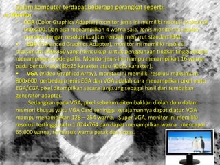 Dalam komputer terdapat beberapa perangkat seperti:
a. Monitor
• CGA (Color Graphics Adapter) monitor jenis ini memiliki resolusi maksimal
640x200. Dan bisa menampilkan 4 warna saja. Jenis monitor ini adalah
monitor dengan resolusi kualitas rendah menurut standart IBM.
• EGA (Enhanced Graphics Adapter), monitor ini memiliki resolusi
maksimum 640x350 yang mencukupi untuk penggunaan tingkat tinggi seperti
menampilkan mode grafis. Monitor jenis ini mampu menampilkan 16 warna
pada bentuk teks (80x25 karakter atau 40x25 karakter).
• VGA (Video Graphicd Array), monitor ini memiliki resolusi maksimum
800x600, perbedaan jenis EGA dan VGA adalah cara menampilkan pixel yaitu
EGA/CGA pixel ditampilkan secara langsung sebagai hasil dari tembakan
generator adapter.
Sedangkan pada VGA, pixel sebelum ditembakkan diolah dulu dalam
memori khusus yaitu VGA Card sehingga ketajamannya dapat diatur. VGA
mampu menampilkan 128 – 254 warna. Super VGA, monitor ini memiliki
resolusi tertinggi yaitu 1.024x764 dan dapat menampilkan warna mencapai
65.000 warna, termasuk warna perak dan emas.
 