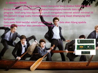 b. Memory (RAM)
Memori yang digunakan dalam komputer biasa disebut RAM (Random
Access Memory). RAM dapat membaca/menyimpan/menulis data atau
program. RAM yang bisa digunakan untuk mengakses internet adalah minimal 16
MB.Semakin tinggi suatu memory semakin banyak yang dapat ditampung oleh
komputer.
Data pada RAM bersifat volatif yang artinya data akan hilang apabila
komputer dimatikan atau pemadaman listrik.
 