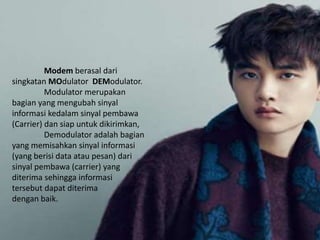 Modem berasal dari
singkatan MOdulator DEModulator.
Modulator merupakan
bagian yang mengubah sinyal
informasi kedalam sinyal pembawa
(Carrier) dan siap untuk dikirimkan,
Demodulator adalah bagian
yang memisahkan sinyal informasi
(yang berisi data atau pesan) dari
sinyal pembawa (carrier) yang
diterima sehingga informasi
tersebut dapat diterima
dengan baik.
 