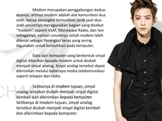 Modem merupakan penggabungan kedua-
duanya, artinya modem adalah alat komunikasi dua
arah. Setiap perangkat komunikasi jarak jauh dua-
arah umumnya menggunakan bagian yang disebut
“modem”, seperti VSAT, Microwave Radio, dan lain
sebagainya, namun umumnya istilah modem lebih
dikenal sebagai Perangkat keras yang sering
digunakan untuk komunikasi pada komputer.
Data dari komputer yang berbentuk sinyal
digital diberikan kepada modem untuk diubah
menjadi sinyal analog. Sinyal analog tersebut dapat
dikirimkan melalui beberapa media telekomunikasi
seperti telepon dan radio.
Setibanya di modem tujuan, sinyal
analog tersebut diubah menjadi sinyal digital
kembali dan dikirimkan kepada komputer.
Setibanya di modem tujuan, sinyal analog
tersebut diubah menjadi sinyal digital kembali
dan dikirimkan kepada komputer.
 