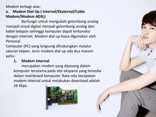 Modem terbagi atas:
a. Modem Dial Up ( Internal/Eksternal/Cable
Modem/Modem ADSL)
Berfungsi untuk mengubah gelombang analog
menjadi sinyal digital menjadi gelombang analog dari
kabel telepon sehingga komputer dapat terkoneksi
dengan internet. Modem dial up biasa digunakan oleh
Personal.
Computer (PC) yang langsung dihubungkan melalui
saluran telpon. Jenis modem dial up ada dua macam
yaitu:
1. Modem Internal
merupakan modem yang dipasang dalam
komputer terutama pada slot ekspansi yang tersedia
dalam mainboard komputer. Rata-rata kecepatan
modem internal untuk melakukan download adalah
56 Kbps.
 