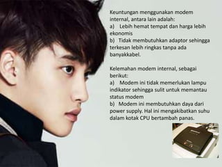 Keuntungan menggunakan modem
internal, antara lain adalah:
a) Lebih hemat tempat dan harga lebih
ekonomis
b) Tidak membutuhkan adaptor sehingga
terkesan lebih ringkas tanpa ada
banyakkabel.
Kelemahan modem internal, sebagai
berikut:
a) Modem ini tidak memerlukan lampu
indikator sehingga sulit untuk memantau
status modem
b) Modem ini membutuhkan daya dari
power supply. Hal ini mengakibatkan suhu
dalam kotak CPU bertambah panas.
 