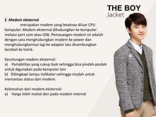 2 .Modem eksternal
merupakan modem yang letaknya diluar CPU
komputer. Modem eksternal dihubungkan ke komputer
melalui port com atau USB. Pemasangan modem ini adalah
dengan cara menghubungkan modem ke power dan
menghubungkannya lagi ke adaptor lalu disambungkan
kembali ke listrik.
Keuntungan modem eksternal:
a) Portabilitas yang cukup baik sehingga bisa pindah-pindah
untuk digunakan pada komputer lain
b) Dilengkapi lampu indikator sehingga mudah untuk
memantau status dari modem.
Kelemahan dari modem eksternal:
a) Harga lebih mahal dari pada modem internal
 