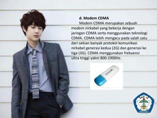 d. Modem CDMA
Modem CDMA merupakan sebuah
modem nirkabel yang bekerja dengan
jaringan CDMA serta menggunakan teknologi
CDMA. CDMA lebih mengacu pada salah satu
dari sekian banyak protokol komunikasi
nirkabel generasi kedua (2G) dan generasi ke
tiga (3G). CDMA menggunakan frekuensi
ultra tinggi yakni 800-1900Hz.
 