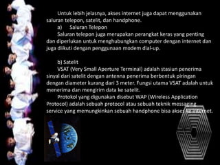 Untuk lebih jelasnya, akses internet juga dapat menggunakan
saluran telepon, satelit, dan handphone.
a) Saluran Telepon
Saluran telepon juga merupakan perangkat keras yang penting
dan diperlukan untuk menghubungkan computer dengan internet dan
juga diikuti dengan penggunaan modem dial-up.
b) Satelit
VSAT (Very Small Aperture Terminal) adalah stasiun penerima
sinyal dari satelit dengan antenna penerima berbentuk piringan
dengan diameter kurang dari 3 meter. Fungsi utama VSAT adalah untuk
menerima dan mengirim data ke satelit.
Protokol yang digunakan disebut WAP (Wireless Application
Protocol) adalah sebuah protocol atau sebuah teknik messaging
service yang memungkinkan sebuah handphone bisa akses ke internet.
 