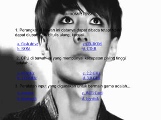 UJI KOMPETENSI
a. flash drive c.CD-ROM
b. ROM d. CD-R
1. Perangkat di bawah ini datanya dapat dibaca tetapi tidak
dapat diubah atau ditulis ulang, kecuali...
a. 60 MHz c. 2,2 GHz
b. 133 MHz d. 3,0 GHz
2. CPU di bawah ini yang mempunyai kecepatan paling tinggi
adalah...
a. scanner c. WiFi Card
b. bluetooth d. Joystick
3. Peralatan input yang digunakan untuk bermain game adalah...
 