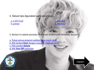 a. LAN Card c. harddisk
b. printer d. Prosesor
4. Satuan bps digunakan pada perangkat...
5. Berikut ini adalah prosedur shut down di Microsoft Windows, kecuali ….
a. Tutup semua program aplikasi yang masih aktif
b. Klik tombol Start dengan mouse di desktop menu
c. Pilih tombol Delete
d. Klik Turn Off computer
FINISH?
 