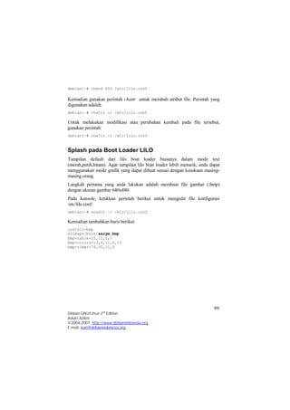 Kemudian gunakan perintah chattr untuk merubah atribut file. Perintah yang 
digunakan adalah: 
debian:~# chattr +i /etc/lilo.conf 
Untuk melakukan modifikasi atau perubahan kembali pada file tersebut, 
gunakan perintah: 
debian:~# chattr -i /etc/lilo.conf 
Splash pada Boot Loader LILO 
Tampilan default dari lilo boat loader biasanya dalam mode text 
(merah,putih,hitam). Agar tampilan lilo boat loader lebih menarik, anda dapat 
menggunakan mode grafik yang dapat dibuat sesuai dengan kesukaan masing-masing 
Langkah pertama yang anda lakukan adalah membuat file gambar (.bmp) 
dengan ukuran gambar 640x480. 
Pada konsole, ketikkan perintah berikut untuk mengedit file konfigurasi 
/etc/lilo.conf: 
debian:~# mcedit –c /etc/lilo.conf 
Kemudian tambahkan baris berikut: 
install=bmp 
bitmap=/boot/sarge.bmp 
bmp-table=15,11,1,7 
bmp-colors=13,0,11,0,13 
bmp-timer=76,30,11,0 
89 
debian:~# chmod 600 /etc/lilo.conf 
orang. 
Debian GNU/Linux 2nd Edition 
Askari Azikin 
©2004-2007, http://www.debianindonesia.org 
E-mail: kari@debianindonesia.org 
 