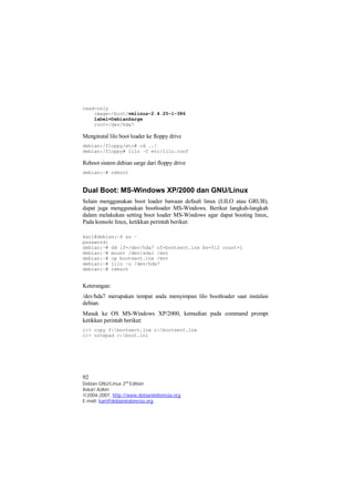 read-only 
image=/boot/vmlinuz-2.4.25-1-386 
label=DebianSarge 
root=/dev/hda7 
Menginstal lilo boot loader ke floppy drive 
debian:/floppy/etc# cd ../ 
debian:/floppy# lilo –C etc/lilo.conf 
Reboot sistem debian sarge dari floppy drive 
debian:~# reboot 
Dual Boot: MS-Windows XP/2000 dan GNU/Linux 
Selain menggunakan boot loader bawaan default linux (LILO atau GRUB), 
dapat juga menggunakan bootloader MS-Windows. Berikut langkah-langkah 
dalam melakukan setting boot loader MS-Windows agar dapat booting linux, 
Pada konsole linux, ketikkan perintah berikut: 
kari@debian:~$ su – 
password: 
debian:~# dd if=/dev/hda7 of=bootsect.lnx bs=512 count=1 
debian:~# mount /dev/sda1 /mnt 
debian:~# cp bootsect.lnx /mnt 
debian:~# lilo –u /dev/hda7 
debian:~# reboot 
Keterangan: 
/dev/hda7 merupakan tempat anda menyimpan lilo bootloader saat instalasi 
debian. 
Masuk ke OS MS-Windows XP/2000, kemudian pada command prompt 
ketikkan perintah berikut: 
c:> copy f:bootsect.lnx c:bootsect.lnx 
c:> notepad c:boot.ini 
92 
Debian GNU/Linux 2nd Edition 
Askari Azikin 
©2004-2007, http://www.debianindonesia.org 
E-mail: kari@debianindonesia.org 
 