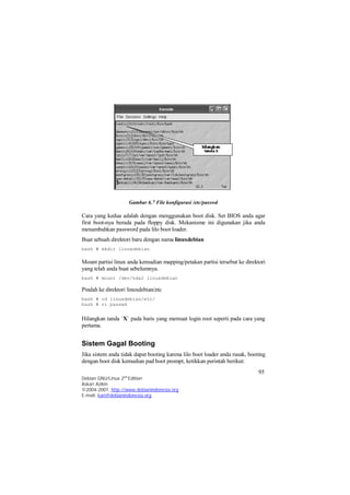 Cara yang kedua adalah dengan menggunakan boot disk. Set BIOS anda agar 
first boot-nya berada pada floppy disk. Mekanisme ini digunakan jika anda 
menambahkan password pada lilo boot loader. 
Buat sebuah direktori baru dengan nama linuxdebian 
bash # mkdir linuxdebian 
Mount partisi linux anda kemudian mapping/petakan partisi tersebut ke direktori 
yang telah anda buat sebelumnya. 
bash # mount /dev/hda2 linuxdebian 
Pindah ke direktori linuxdebian/etc 
bash # cd linuxdebian/etc/ 
bash # vi passwd 
Hilangkan tanda `X` pada baris yang memuat login root seperti pada cara yang 
pertama. 
Sistem Gagal Booting 
Jika sistem anda tidak dapat booting karena lilo boot loader anda rusak, booting 
dengan boot disk kemudian pad boot prompt, ketikkan perintah berikut: 
95 
Gambar 6.7 File konfigurasi /etc/passwd 
Debian GNU/Linux 2nd Edition 
Askari Azikin 
©2004-2007, http://www.debianindonesia.org 
E-mail: kari@debianindonesia.org 
 