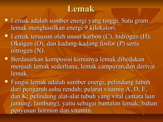 LemakLemak
 Lemak adalah sumber energi yang tinggi. Satu gramLemak adalah sumber energi yang tinggi. Satu gram
lemak menghasilkan energi 9 kilokalori.lemak menghasilkan energi 9 kilokalori.
 Lemak tersusun oleh unsur karbon (C), hidrogen (H),Lemak tersusun oleh unsur karbon (C), hidrogen (H),
Oksigen (O), dan kadang-kadang fosfor (P) sertaOksigen (O), dan kadang-kadang fosfor (P) serta
nitrogen (N).nitrogen (N).
 Berdasarkan komposisi kimianya lemak dibedakanBerdasarkan komposisi kimianya lemak dibedakan
menjadi lemak sederhana, lemak campuran,dan derivatmenjadi lemak sederhana, lemak campuran,dan derivat
lemak.lemak.
 Fungsi lemak adalahFungsi lemak adalah sumber energi; pelindung tubuhsumber energi; pelindung tubuh
dari pengaruh suhu rendah; pelarut vitamin A, D, E,dari pengaruh suhu rendah; pelarut vitamin A, D, E,
dan K; pelindung alat-alat tubuh yang vital (antara laindan K; pelindung alat-alat tubuh yang vital (antara lain
jantung, lambung), yaitu sebagai bantalan lemak; bahanjantung, lambung), yaitu sebagai bantalan lemak; bahan
penyusun hormon dan vitamin.penyusun hormon dan vitamin.
 