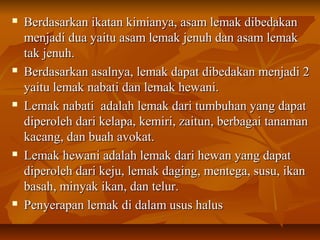  Berdasarkan ikatan kimianya, asam lemak dibedakanBerdasarkan ikatan kimianya, asam lemak dibedakan
menjadi dua yaitu asam lemak jenuh dan asam lemakmenjadi dua yaitu asam lemak jenuh dan asam lemak
tak jenuh.tak jenuh.
 Berdasarkan asalnya, lemak dapat dibedakan menjadi 2Berdasarkan asalnya, lemak dapat dibedakan menjadi 2
yaitu lemak nabati dan lemak hewani.yaitu lemak nabati dan lemak hewani.
 Lemak nabati adalah lemak dari tumbuhan yang dapatLemak nabati adalah lemak dari tumbuhan yang dapat
diperoleh dari kelapa, kemiri, zaitun, berbagai tanamandiperoleh dari kelapa, kemiri, zaitun, berbagai tanaman
kacang, dan buah avokat.kacang, dan buah avokat.
 Lemak hewani adalah lemak dari hewan yang dapatLemak hewani adalah lemak dari hewan yang dapat
diperoleh dari keju, lemak daging, mentega, susu, ikandiperoleh dari keju, lemak daging, mentega, susu, ikan
basah, minyak ikan, dan telur.basah, minyak ikan, dan telur.
 Penyerapan lemak di dalam usus halusPenyerapan lemak di dalam usus halus
 
