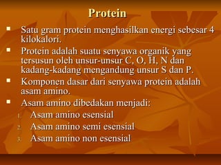 ProteinProtein
 Satu gram protein menghasilkan energi sebesar 4Satu gram protein menghasilkan energi sebesar 4
kilokalori.kilokalori.
 Protein adalah suatu senyawa organik yangProtein adalah suatu senyawa organik yang
tersusun oleh unsur-unsur C, O, H, N dantersusun oleh unsur-unsur C, O, H, N dan
kadang-kadang mengandung unsur S dan P.kadang-kadang mengandung unsur S dan P.
 Komponen dasar dari senyawa protein adalahKomponen dasar dari senyawa protein adalah
asam amino.asam amino.
 Asam amino dibedakan menjadi:Asam amino dibedakan menjadi:
1.1. Asam amino esensialAsam amino esensial
2.2. Asam amino semi esensialAsam amino semi esensial
3.3. Asam amino non esensialAsam amino non esensial
 