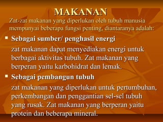 MAKANANMAKANAN
 Sebagai sumber/ penghasil energiSebagai sumber/ penghasil energi
zat makanan dapat menyediakan energi untukzat makanan dapat menyediakan energi untuk
berbagai aktivitas tubuh. Zat makanan yangberbagai aktivitas tubuh. Zat makanan yang
berperan yaitu karbohidrat dan lemak.berperan yaitu karbohidrat dan lemak.
 Sebagai pembangun tubuhSebagai pembangun tubuh
zat makanan yang diperlukan untuk pertumbuhan,zat makanan yang diperlukan untuk pertumbuhan,
perkembangan dan penggantian sel-sel tubuhperkembangan dan penggantian sel-sel tubuh
yang rusak. Zat makanan yang berperan yaituyang rusak. Zat makanan yang berperan yaitu
protein dan beberapa mineral.protein dan beberapa mineral.
Zat-zat makanan yang diperlukan oleh tubuh manusiaZat-zat makanan yang diperlukan oleh tubuh manusia
mempunyai beberapa fungsi penting, diantaranya adalah:mempunyai beberapa fungsi penting, diantaranya adalah:
 