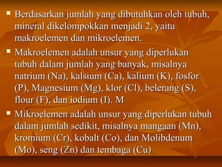  Berdasarkan jumlah yang dibutuhkan oleh tubuh,Berdasarkan jumlah yang dibutuhkan oleh tubuh,
mineral dikelompokkan menjadi 2, yaitumineral dikelompokkan menjadi 2, yaitu
makroelemen dan mikroelemen.makroelemen dan mikroelemen.
 Makroelemen adalah unsur yang diperlukanMakroelemen adalah unsur yang diperlukan
tubuh dalam jumlah yang banyak, misalnyatubuh dalam jumlah yang banyak, misalnya
natrium (Na), kalsium (Ca), kalium (K), fosfornatrium (Na), kalsium (Ca), kalium (K), fosfor
(P), Magnesium (Mg), klor (Cl), belerang (S),(P), Magnesium (Mg), klor (Cl), belerang (S),
flour (F), dan iodium (I).flour (F), dan iodium (I). MM
 MMikroelemen adalah unsur yang diperlukan tubuhikroelemen adalah unsur yang diperlukan tubuh
dalam jumlah sedikit, misalnya mangaan (Mn),dalam jumlah sedikit, misalnya mangaan (Mn),
kromium (Cr), kobalt (Co), dan Molibdenumkromium (Cr), kobalt (Co), dan Molibdenum
(Mo), seng (Zn) dan tembaga (Cu)(Mo), seng (Zn) dan tembaga (Cu)
 