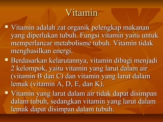 VitaminVitamin
 Vitamin adalah zat organik pelengkap makananVitamin adalah zat organik pelengkap makanan
yang diperlukan tubuh. Fungsi vitamin yaitu untukyang diperlukan tubuh. Fungsi vitamin yaitu untuk
memperlancar metabolisme tubuh. Vitamin tidakmemperlancar metabolisme tubuh. Vitamin tidak
menghasilkan energi.menghasilkan energi.
 Berdasarkan kelarutannya, vitamin dibagi menjadiBerdasarkan kelarutannya, vitamin dibagi menjadi
2 kelompok, yaitu vitamin yang larut dalam air2 kelompok, yaitu vitamin yang larut dalam air
(vitamin B dan C) dan vitamin yang larut dalam(vitamin B dan C) dan vitamin yang larut dalam
lemak (vitamin A, D, E, dan K).lemak (vitamin A, D, E, dan K).
 Vitamin yang larut dalam air tidak dapat disimpanVitamin yang larut dalam air tidak dapat disimpan
dalam tubuh, sedangkan vitamin yang larut dalamdalam tubuh, sedangkan vitamin yang larut dalam
lemak dapat disimpan dalam tubuh.lemak dapat disimpan dalam tubuh.
 