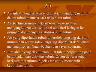 AirAir
 Air tidak menghasilkan energi, tetapi kandungan air diAir tidak menghasilkan energi, tetapi kandungan air di
dalam tubuh manusia ±60-65% berat tubuh.dalam tubuh manusia ±60-65% berat tubuh.
 Air berfungsi untuk pelarut senyawa-senyawa,Air berfungsi untuk pelarut senyawa-senyawa,
mengangkut zat dari sel ke sel atau dari jaringan kemengangkut zat dari sel ke sel atau dari jaringan ke
jaringan, dan menjaga stabilitas suhu tubuh.jaringan, dan menjaga stabilitas suhu tubuh.
 Air yang diperlukan tubuh diperoleh langsung dari airAir yang diperlukan tubuh diperoleh langsung dari air
minum dan secara tidak langsung diperoleh dari bahanminum dan secara tidak langsung diperoleh dari bahan
makanan seperti buah-buahan dan sayur-sayuran.makanan seperti buah-buahan dan sayur-sayuran.
 Jumlah air yang dibutuhkan oleh tubuh bergantung padaJumlah air yang dibutuhkan oleh tubuh bergantung pada
berat badan dan aktivitas tubuh. Orang dewasa setiapberat badan dan aktivitas tubuh. Orang dewasa setiap
hari minimal minum 8 gelas air untuk memenuhihari minimal minum 8 gelas air untuk memenuhi
kebutuhan tubuh.kebutuhan tubuh.
 