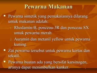 Pewarna MakananPewarna Makanan
 Pewarna sintetik yang pemakaiannya dilarangPewarna sintetik yang pemakaiannya dilarang
untuk makanan adalah:untuk makanan adalah:
1.1. Rhodamin-B, ponceau-3R dan ponceau SXRhodamin-B, ponceau-3R dan ponceau SX
untuk pewarna merahuntuk pewarna merah
2.2. Auramin dan metanil yellow untuk pewarnaAuramin dan metanil yellow untuk pewarna
kuningkuning
 Zat pewarna tersebut untuk pewarna kertas danZat pewarna tersebut untuk pewarna kertas dan
tekstil.tekstil.
 Pewarna buatan ada yang bersifat karsinogen,Pewarna buatan ada yang bersifat karsinogen,
artinya dapat menimbulkan kanker.artinya dapat menimbulkan kanker.
 
