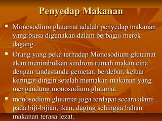 Penyedap MakananPenyedap Makanan
 Monosodium glutamat adalah penyedap makananMonosodium glutamat adalah penyedap makanan
yang biasa digunakan dalam berbagai merekyang biasa digunakan dalam berbagai merek
dagang.dagang.
 Orang yang peka terhadap Monosodium glutamatOrang yang peka terhadap Monosodium glutamat
akan menimbulkan sindrom rumah makan cinaakan menimbulkan sindrom rumah makan cina
dengan tanda-tanda gemetar, berdebar, keluardengan tanda-tanda gemetar, berdebar, keluar
keringat dingin setelah memakan makanan yangkeringat dingin setelah memakan makanan yang
mengandung monosodium glutamatmengandung monosodium glutamat
 monosodium glutamat juga terdapat secara alamimonosodium glutamat juga terdapat secara alami
pada biji-bijian, ikan, daging sehingga bahanpada biji-bijian, ikan, daging sehingga bahan
makanan terasa lezat.makanan terasa lezat.
 