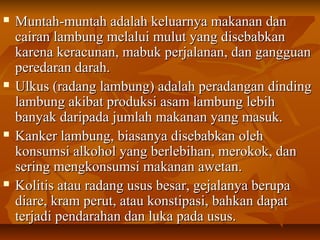  Muntah-muntah adalah keluarnya makanan danMuntah-muntah adalah keluarnya makanan dan
cairan lambung melalui mulut yang disebabkancairan lambung melalui mulut yang disebabkan
karena keracunan, mabuk perjalanan, dan gangguankarena keracunan, mabuk perjalanan, dan gangguan
peredaran darah.peredaran darah.
 Ulkus (radang lambung) adalah peradangan dindingUlkus (radang lambung) adalah peradangan dinding
lambung akibat produksi asam lambung lebihlambung akibat produksi asam lambung lebih
banyak daripada jumlah makanan yang masuk.banyak daripada jumlah makanan yang masuk.
 Kanker lambung, biasanya disebabkan olehKanker lambung, biasanya disebabkan oleh
konsumsi alkohol yang berlebihan, merokok, dankonsumsi alkohol yang berlebihan, merokok, dan
sering mengkonsumsi makanan awetan.sering mengkonsumsi makanan awetan.
 Kolitis atau radang usus besar, gejalanya berupaKolitis atau radang usus besar, gejalanya berupa
diare, kram perut, atau konstipasi, bahkan dapatdiare, kram perut, atau konstipasi, bahkan dapat
terjadi pendarahan dan luka pada usus.terjadi pendarahan dan luka pada usus.
 
