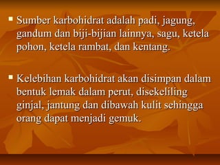  Sumber karbohidrat adalah padi, jagung,Sumber karbohidrat adalah padi, jagung,
gandum dan biji-bijian lainnya, sagu, ketelagandum dan biji-bijian lainnya, sagu, ketela
pohon, ketela rambat, dan kentang.pohon, ketela rambat, dan kentang.
 Kelebihan karbohidrat akan disimpan dalamKelebihan karbohidrat akan disimpan dalam
bentuk lemak dalam perut, disekelilingbentuk lemak dalam perut, disekeliling
ginjal, jantung dan dibawah kulit sehinggaginjal, jantung dan dibawah kulit sehingga
orang dapat menjadi gemuk.orang dapat menjadi gemuk.
 