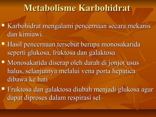 Metabolisme KarbohidratMetabolisme Karbohidrat
 Karbohidrat mengalami pencernaan secara mekanisKarbohidrat mengalami pencernaan secara mekanis
dan kimiawi.dan kimiawi.
 Hasil pencernaan tersebut berupa monosakaridaHasil pencernaan tersebut berupa monosakarida
seperti glukosa, fruktosa dan galaktosaseperti glukosa, fruktosa dan galaktosa
 Monosakarida diserap oleh darah di jonjot ususMonosakarida diserap oleh darah di jonjot usus
halus, selanjutnya melalui vena porta hepaticahalus, selanjutnya melalui vena porta hepatica
dibawa ke hatidibawa ke hati
 Fruktosa dan galaktosa diubah menjadi glukosa agarFruktosa dan galaktosa diubah menjadi glukosa agar
dapat diproses dalam respirasi seldapat diproses dalam respirasi sel
 