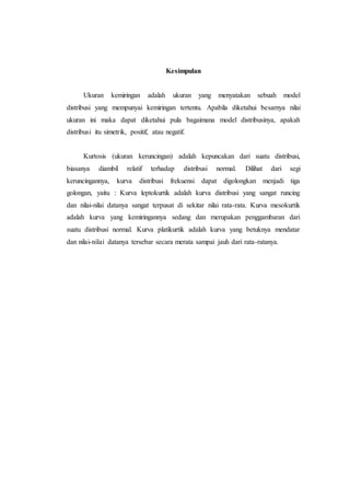 Kesimpulan
Ukuran kemiringan adalah ukuran yang menyatakan sebuah model
distribusi yang mempunyai kemiringan tertentu. Apabila diketahui besarnya nilai
ukuran ini maka dapat diketahui pula bagaimana model distribusinya, apakah
distribusi itu simetrik, positif, atau negatif.
Kurtosis (ukuran keruncingan) adalah kepuncakan dari suatu distribusi,
biasanya diambil relatif terhadap distribusi normal. Dilihat dari segi
keruncingannya, kurva distribusi frekuensi dapat digolongkan menjadi tiga
golongan, yaitu : Kurva leptokurtik adalah kurva distribusi yang sangat runcing
dan nilai-nilai datanya sangat terpusat di sekitar nilai rata-rata. Kurva mesokurtik
adalah kurva yang kemiringannya sedang dan merupakan penggambaran dari
suatu distribusi normal. Kurva platikurtik adalah kurva yang betuknya mendatar
dan nilai-nilai datanya tersebar secara merata sampai jauh dari rata-ratanya.
 