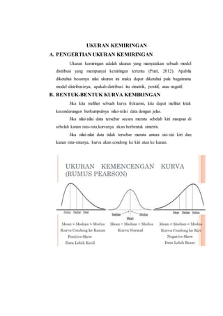 UKURAN KEMIRINGAN
A. PENGERTIAN UKURAN KEMIRINGAN
Ukuran kemiringan adalah ukuran yang menyatakan sebuah model
distribusi yang mempunyai kemiringan tertentu (Putri, 2012). Apabila
diketahui besarnya nilai ukuran ini maka dapat diketahui pula bagaimana
model distribusinya, apakah distribusi itu simetrik, positif, atau negatif.
B. BENTUK-BENTUK KURVA KEMIRINGAN
Jika kita melihat sebuah kurva frekuensi, kita dapat melihat letak
kecenderungan berkumpulnya nilai-nilai data dengan jelas.
Jika nilai-nilai data tersebar secara merata sebelah kiri maupun di
sebelah kanan rata-rata,kurvanya akan berbentuk simetris.
Jika nilai-nilai data tidak tersebar merata antara sisi-sisi kiri dan
kanan rata-ratanya, kurva akan condong ke kiri atau ke kanan.
 
