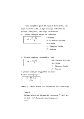 Untuk mengetahui apakah data mengikuti kurva simetris, kurva
negatif atau kurva positif, kita dapat melihatnya berdasarkan nilai
koefisien kemiringannya, yaitu dengan cara berikut ini.
a. Koefisien kemiringan pertama dari Karl Person
Keterangan:
SK = Koefisien Kemiringan
Mo = Modus
S = Simpangan Standar
𝑋̅ = Rata-rata
b. Koefisien kemiringan kedua dari Karl Person
Keterangan: SK = Koefisien Kemiringan
Mo = Modus
S = Simpangan Standar
𝑋̅ = Rata-rata
c. Koefisien kemiringan menggunakan nilai kuartil
Koefisien kemiringannya =
dimana : K1 = kuartil ke satu, K2 = kuartil ke dua, K3 = kuartil ke tiga
Contoh 1:
Dari suatu sebaran data diketahui nilai rata-ratanya 𝑋̅ = 45,2 , Mo =
43,7 dan S = 19,59. Tentukan koefisien kemiringannya!
Jawab :
𝑆𝐾 =
𝑋̅ − 𝑀 𝑜
𝑆
𝑆𝐾 =
𝑋̅ − 𝑀𝑒
𝑆
𝐾3 − 2𝐾2 + 𝐾1
𝐾3 𝐾1
 