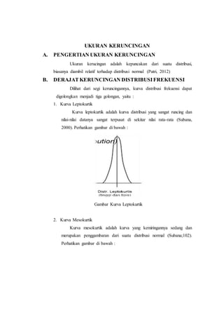UKURAN KERUNCINGAN
A. PENGERTIAN UKURAN KERUNCINGAN
Ukuran kerucingan adalah kepuncakan dari suatu distribusi,
biasanya diambil relatif terhadap distribusi normal (Putri, 2012)
B. DERAJAT KERUNCINGAN DISTRIBUSIFREKUENSI
Dilihat dari segi keruncingannya, kurva distribusi frekuensi dapat
digolongkan menjadi tiga golongan, yaitu :
1. Kurva Leptokurtik
Kurva leptokurtik adalah kurva distribusi yang sangat runcing dan
nilai-nilai datanya sangat terpusat di sekitar nilai rata-rata (Subana,
2000). Perhatikan gambar di bawah :
Gambar Kurva Leptokurtik
2. Kurva Mesokurtik
Kurva mesokurtik adalah kurva yang kemiringannya sedang dan
merupakan penggambaran dari suatu distribusi normal (Subana;102).
Perhatikan gambar di bawah :
 
