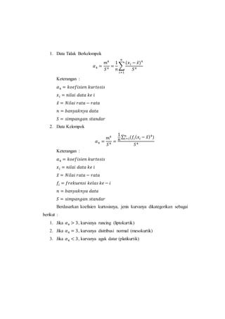 1. Data Tidak Berkelompok
𝛼4 =
𝑚4
𝑆4
=
1
𝑛
∑
(𝑥 𝑖 − 𝑥̅)4
𝑆4
𝑛
𝑖=1
Keterangan :
𝛼4 = 𝑘𝑜𝑒𝑓𝑖𝑠𝑖𝑒𝑛 𝑘𝑢𝑟𝑡𝑜𝑠𝑖𝑠
𝑥 𝑖 = 𝑛𝑖𝑙𝑎𝑖 𝑑𝑎𝑡𝑎 𝑘𝑒 𝑖
𝑥̅ = 𝑁𝑖𝑙𝑎𝑖 𝑟𝑎𝑡𝑎 − 𝑟𝑎𝑡𝑎
𝑛 = 𝑏𝑎𝑛𝑦𝑎𝑘𝑛𝑦𝑎 𝑑𝑎𝑡𝑎
𝑆 = 𝑠𝑖𝑚𝑝𝑎𝑛𝑔𝑎𝑛 𝑠𝑡𝑎𝑛𝑑𝑎𝑟
2. Data Kelompok
𝛼4 =
𝑚4
𝑆4
=
1
𝑛
∑ (𝑓𝑖( 𝑥𝑖 − 𝑥̅)4
)𝑛
𝑖=1
𝑆4
Keterangan :
𝛼4 = 𝑘𝑜𝑒𝑓𝑖𝑠𝑖𝑒𝑛 𝑘𝑢𝑟𝑡𝑜𝑠𝑖𝑠
𝑥 𝑖 = 𝑛𝑖𝑙𝑎𝑖 𝑑𝑎𝑡𝑎 𝑘𝑒 𝑖
𝑥̅ = 𝑁𝑖𝑙𝑎𝑖 𝑟𝑎𝑡𝑎 − 𝑟𝑎𝑡𝑎
𝑓𝑖 = 𝑓𝑟𝑒𝑘𝑢𝑒𝑛𝑠𝑖 𝑘𝑒𝑙𝑎𝑠 𝑘𝑒 − 𝑖
𝑛 = 𝑏𝑎𝑛𝑦𝑎𝑘𝑛𝑦𝑎 𝑑𝑎𝑡𝑎
𝑆 = 𝑠𝑖𝑚𝑝𝑎𝑛𝑔𝑎𝑛 𝑠𝑡𝑎𝑛𝑑𝑎𝑟
Berdasarkan koefisien kurtosisnya, jenis kurvanya dikategorikan sebagai
berikut :
1. Jika 𝛼4 > 3, kurvanya runcing (liptokurtik)
2. Jika 𝛼4 = 3, kurvanya distribusi normal (mesokurtik)
3. Jika 𝛼4 < 3, kurvanya agak datar (platikurtik)
 