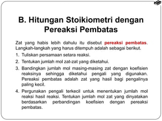 B. Hitungan Stoikiometri dengan 
Pereaksi Pembatas 
Zat yang habis lebih dahulu itu disebut pereaksi pembatas. 
Langkah-langkah yang harus ditempuh adalah sebagai berikut. 
1. Tuliskan persamaan setara reaksi. 
2. Tentukan jumlah mol zat-zat yang diketahui. 
3. Bandingkan jumlah mol masing-masing zat dengan koefisien 
reaksinya sehingga diketahui pengali yang digunakan. 
Pereaksi pembatas adalah zat yang hasil bagi pengalinya 
paling kecil. 
4. Pergunakan pengali terkecil untuk menentukan jumlah mol 
reaksi hasil reaksi. Tentukan jumlah mol zat yang dinyatakan 
berdasarkan perbandingan koefisien dengan pereaksi 
pembatas. 
 