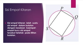 Sisi Empat Kitaran
 Sisi empat kitaran ialah suatu
sisi empat dalam bulatan
dengan keadaan keempat-
empat bucu sisi empat
tersebut terletak pada lilitan
bulatan.
 