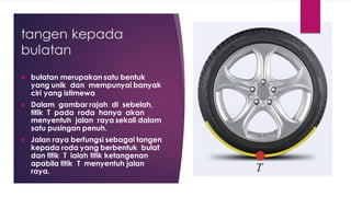 tangen kepada
bulatan
 bulatan merupakan satu bentuk
yang unik dan mempunyai banyak
ciri yang istimewa
 Dalam gambar rajah di sebelah,
titik T pada roda hanya akan
menyentuh jalan raya sekali dalam
satu pusingan penuh.
 Jalan raya berfungsi sebagai tangen
kepada roda yang berbentuk bulat
dan titik T ialah titik ketangenan
apabila titik T menyentuh jalan
raya.
 