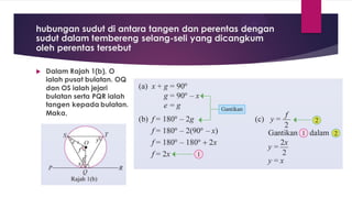 hubungan sudut di antara tangen dan perentas dengan
sudut dalam tembereng selang-seli yang dicangkum
oleh perentas tersebut
 Dalam Rajah 1(b), O
ialah pusat bulatan. OQ
dan OS ialah jejari
bulatan serta PQR ialah
tangen kepada bulatan.
Maka,
 