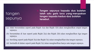 tangen
sepunya
 Tangen sepunya kepada dua bulatan
ialah satu garis lurus yang merupakan
tangen kepada kedua-dua bulatan
tersebut.
 