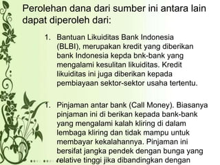 Perolehan dana dari sumber ini antara lain
dapat diperoleh dari:
1. Bantuan Likuiditas Bank Indonesia
(BLBI), merupakan kredit yang diberikan
bank Indonesia kepda bnk-bank yang
mengalami kesulitan likuiditas. Kredit
likuiditas ini juga diberikan kepada
pembiayaan sektor-sektor usaha tertentu.
1. Pinjaman antar bank (Call Money). Biasanya
pinjaman ini di berikan kepada bank-bank
yang mengalami kalah kliring di dalam
lembaga kliring dan tidak mampu untuk
membayar kekalahannya. Pinjaman ini
bersifat jangka pendek dengan bunga yang
relative tinggi jika dibandingkan dengan

 