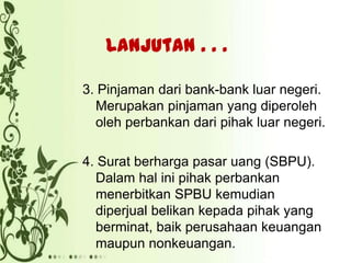 Lanjutan . . .
3. Pinjaman dari bank-bank luar negeri.
Merupakan pinjaman yang diperoleh
oleh perbankan dari pihak luar negeri.
4. Surat berharga pasar uang (SBPU).
Dalam hal ini pihak perbankan
menerbitkan SPBU kemudian
diperjual belikan kepada pihak yang
berminat, baik perusahaan keuangan
maupun nonkeuangan.

 
