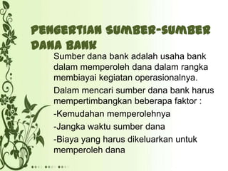 Pengertian Sumber-sumber
Dana Bank
Sumber dana bank adalah usaha bank
dalam memperoleh dana dalam rangka
membiayai kegiatan operasionalnya.
Dalam mencari sumber dana bank harus
mempertimbangkan beberapa faktor :
-Kemudahan memperolehnya
-Jangka waktu sumber dana
-Biaya yang harus dikeluarkan untuk
memperoleh dana

 