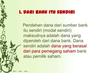 1. Dari bank itu sendiri
Perolehan dana dari sumber bank
itu sendiri (modal sendiri)
maksudnya adalah dana yang
diperoleh dari dana bank. Dana
sendiri adalah dana yang berasal
dari para pemegang saham bank
atau pemilik saham.

 
